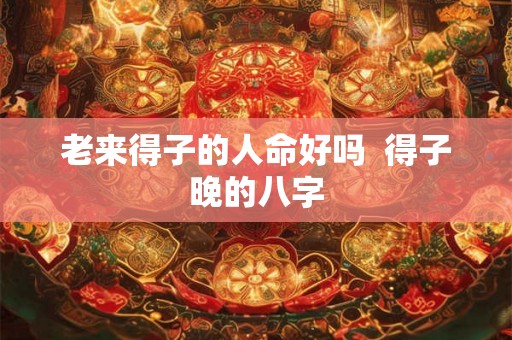 老来得子的人命好吗  得子晚的八字