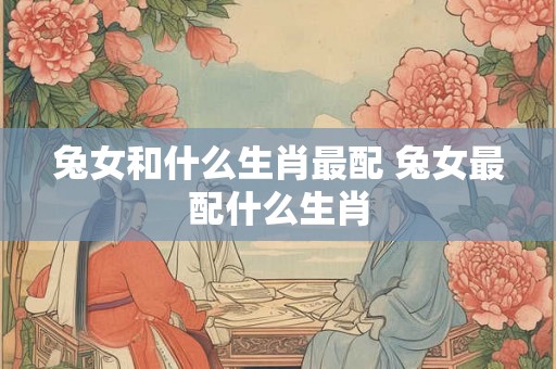 兔女和什么生肖最配 兔女最配什么生肖 兔女和什么生肖最配 兔女最配什么生肖