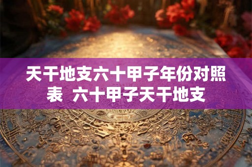 天干地支六十甲子年份对照表  六十甲子天干地支