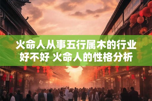 火命人从事五行属木的行业好不好 火命人的性格分析 火命人从事五行属木的行业好不好 火命人的性格分析