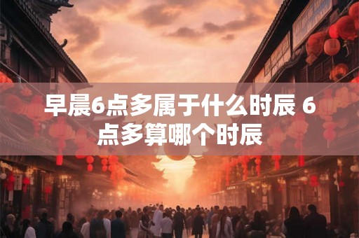 早晨6点多属于什么时辰 6点多算哪个时辰