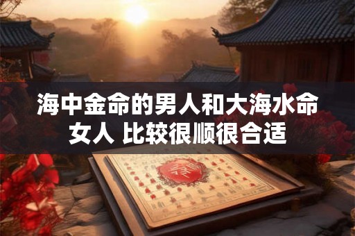 海中金命的男人和大海水命女人 比较很顺很合适 海中金命的男人和大海水命女人 比较很顺很合适
