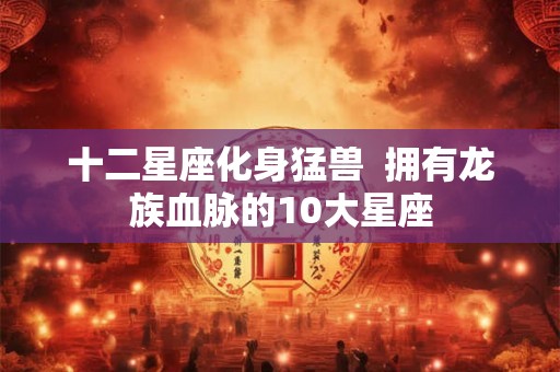 十二星座化身猛兽  拥有龙族血脉的10大星座