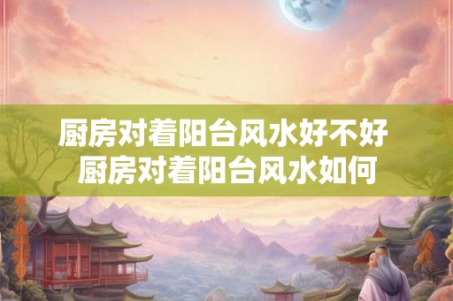 厨房对着阳台风水好不好 厨房对着阳台风水如何 厨房对着阳台风水好不好 厨房对着阳台风水如何