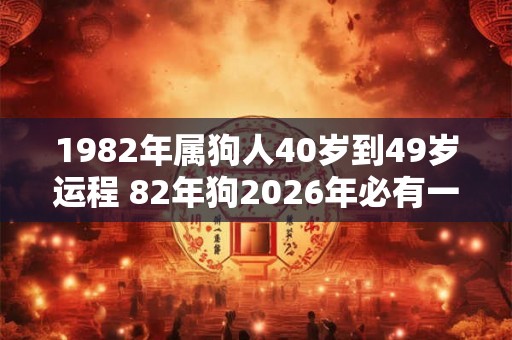 1982年属狗人40岁到49岁运程 82年狗2026年必有一难 1982年属狗人40岁到49岁运程 82年狗2026年必有一难