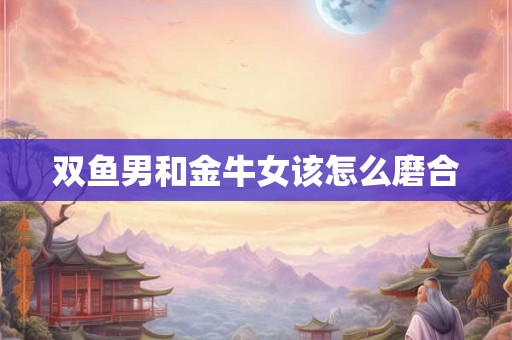 双鱼男和金牛女该怎么磨合 双鱼男和金牛女该怎么磨合