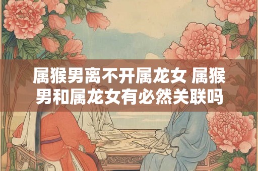 属猴男离不开属龙女 属猴男和属龙女有必然关联吗