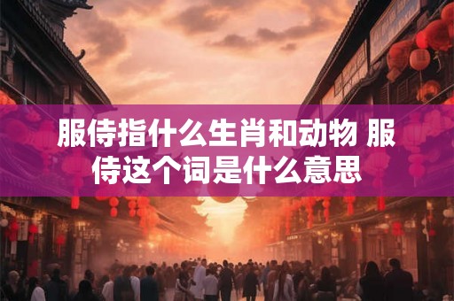 服侍指什么生肖和动物 服侍这个词是什么意思 服侍指什么生肖和动物 服侍这个词是什么意思
