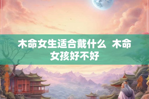 木命女生适合戴什么  木命女孩好不好