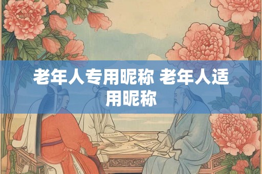 老年人专用昵称 老年人适用昵称 老年人专用昵称 老年人适用昵称