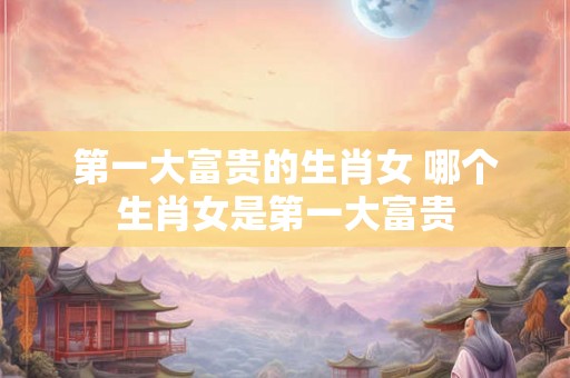 第一大富贵的生肖女 哪个生肖女是第一大富贵