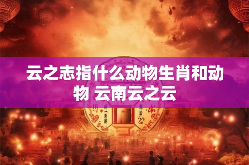 云之志指什么动物生肖和动物 云南云之云 云之志指什么动物生肖和动物 云南云之云