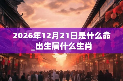 2026年12月21日是什么命_出生属什么生肖