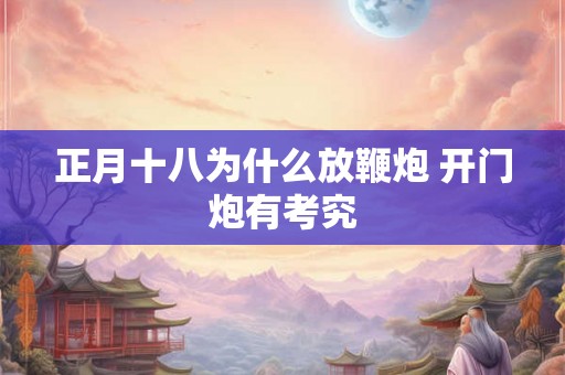 正月十八为什么放鞭炮 开门炮有考究 正月十八为什么放鞭炮 开门炮有考究