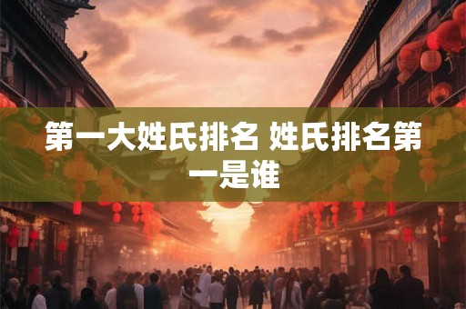 第一大姓氏排名 姓氏排名第一是谁 第一大姓氏排名 姓氏排名第一是谁