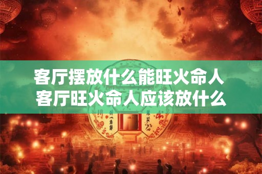 客厅摆放什么能旺火命人 客厅旺火命人应该放什么
