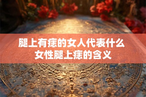 腿上有痣的女人代表什么 女性腿上痣的含义