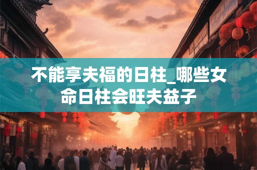 不能享夫福的日柱_哪些女命日柱会旺夫益子