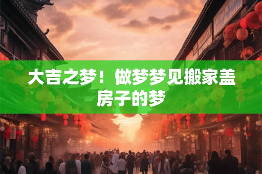 大吉之梦！做梦梦见搬家盖房子的梦