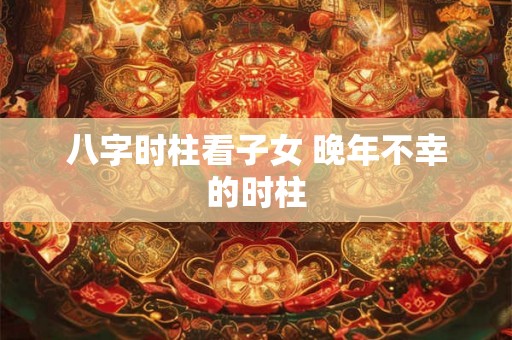 八字时柱看子女 晚年不幸的时柱 八字时柱看子女 晚年不幸的时柱