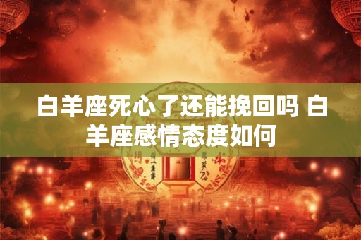 白羊座死心了还能挽回吗 白羊座感情态度如何 白羊座死心了还能挽回吗 白羊座感情态度如何