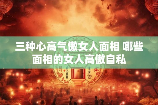 三种心高气傲女人面相 哪些面相的女人高傲自私