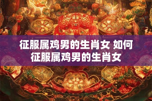 征服属鸡男的生肖女 如何征服属鸡男的生肖女