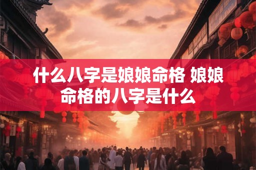 什么八字是娘娘命格 娘娘命格的八字是什么 什么八字是娘娘命格 娘娘命格的八字是什么