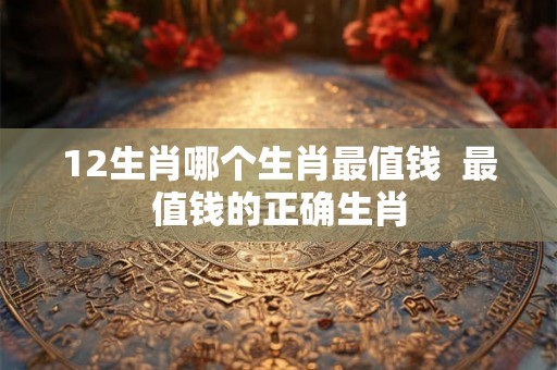 12生肖哪个生肖最值钱  最值钱的正确生肖
