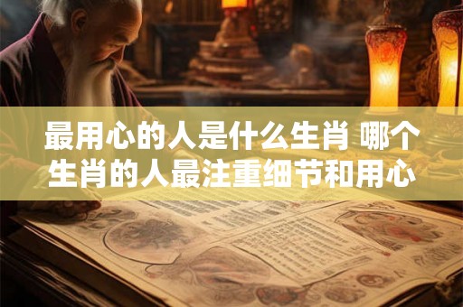 最用心的人是什么生肖 哪个生肖的人最注重细节和用心