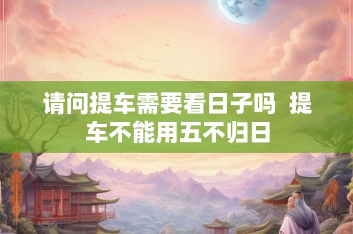 请问提车需要看日子吗  提车不能用五不归日