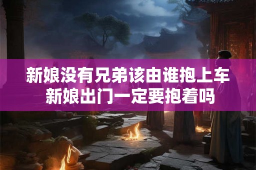 新娘没有兄弟该由谁抱上车 新娘出门一定要抱着吗