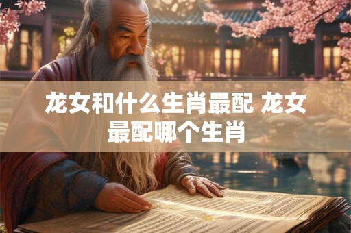 龙女和什么生肖最配 龙女最配哪个生肖