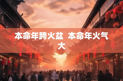 本命年跨火盆 本命年火气大 本命年跨火盆 本命年火气大