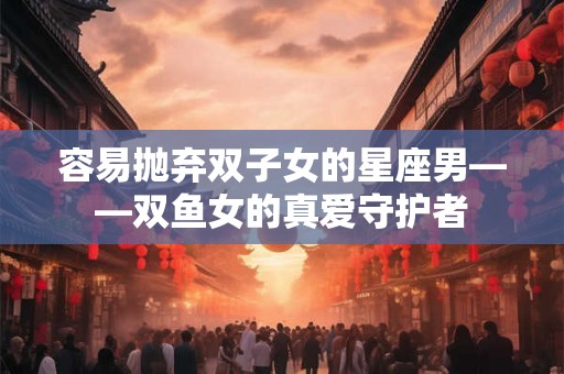 容易抛弃双子女的星座男——双鱼女的真爱守护者 容易抛弃双子女的星座男——双鱼女的真爱守护者