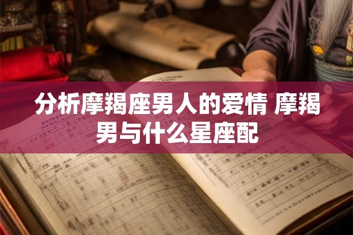 分析摩羯座男人的爱情 摩羯男与什么星座配 分析摩羯座男人的爱情 摩羯男与什么星座配