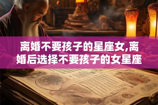 离婚不要孩子的星座女,离婚后选择不要孩子的女星座