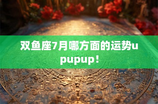 双鱼座7月哪方面的运势upupup！