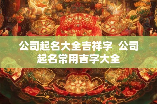 公司起名大全吉祥字  公司起名常用吉字大全