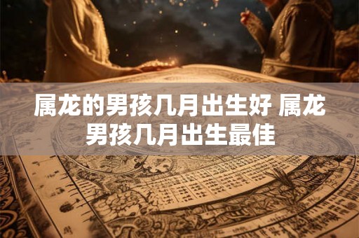 属龙的男孩几月出生好 属龙男孩几月出生最佳 属龙的男孩几月出生好 属龙男孩几月出生最佳