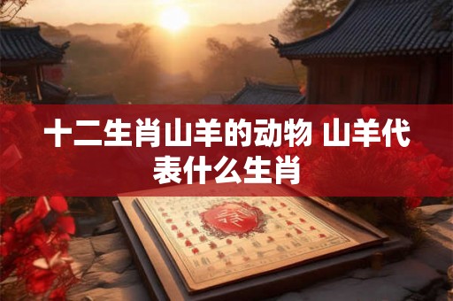 十二生肖山羊的动物 山羊代表什么生肖 十二生肖山羊的动物 山羊代表什么生肖