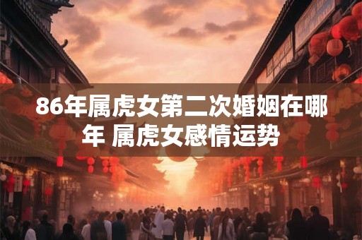 86年属虎女第二次婚姻在哪年 属虎女感情运势