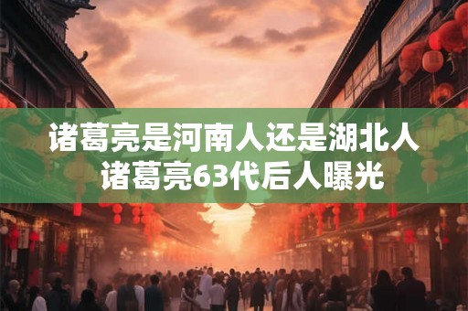 诸葛亮是河南人还是湖北人  诸葛亮63代后人曝光