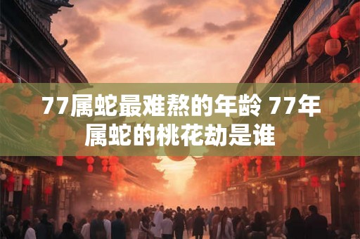77属蛇最难熬的年龄 77年属蛇的桃花劫是谁 77属蛇最难熬的年龄 77年属蛇的桃花劫是谁