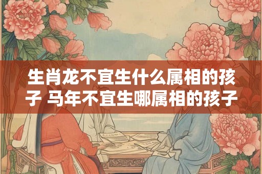 生肖龙不宜生什么属相的孩子 马年不宜生哪属相的孩子