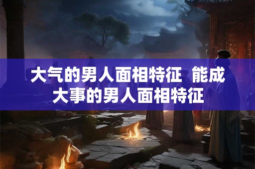 大气的男人面相特征  能成大事的男人面相特征