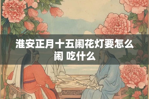 淮安正月十五闹花灯要怎么闹 吃什么 淮安正月十五闹花灯要怎么闹 吃什么