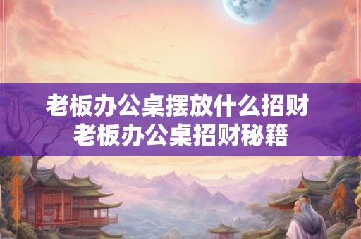 老板办公桌摆放什么招财 老板办公桌招财秘籍