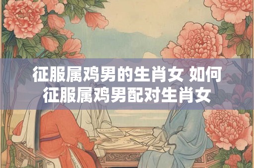 征服属鸡男的生肖女 如何征服属鸡男配对生肖女