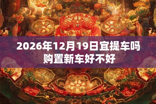 2026年12月19日宜提车吗 购置新车好不好